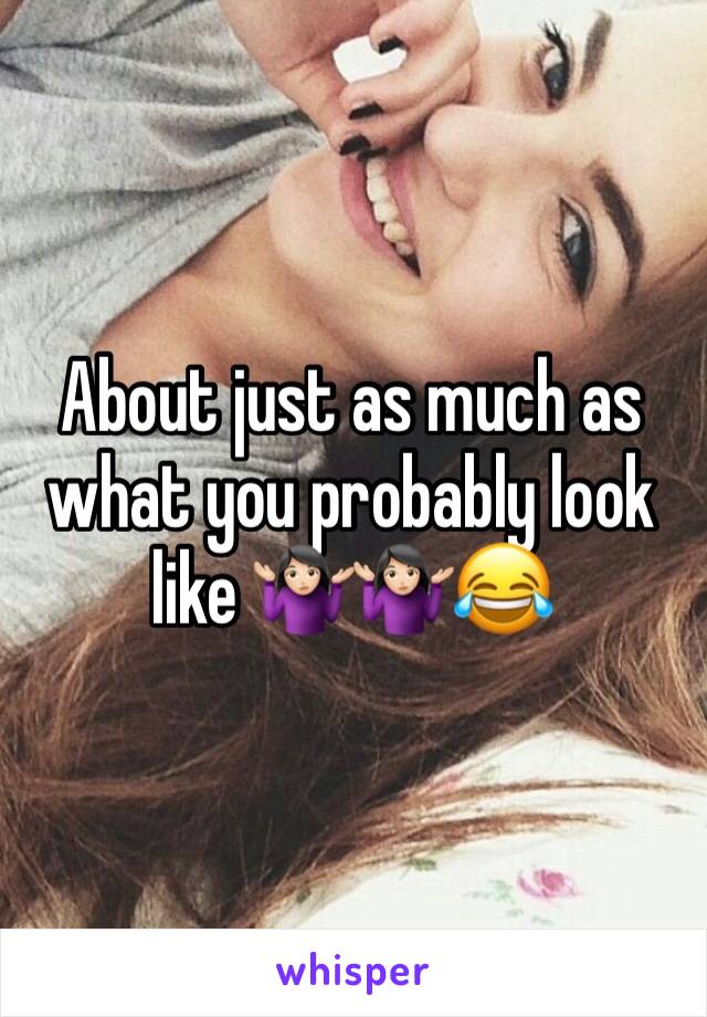 About just as much as what you probably look like 🤷🏻‍♀️🤷🏻‍♀️😂
