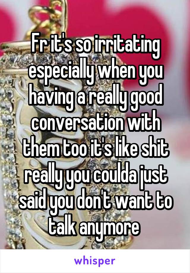 Fr it's so irritating especially when you having a really good conversation with them too it's like shit really you coulda just said you don't want to talk anymore 