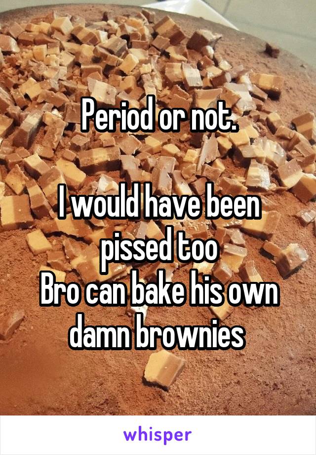 Period or not.

I would have been pissed too
Bro can bake his own damn brownies 