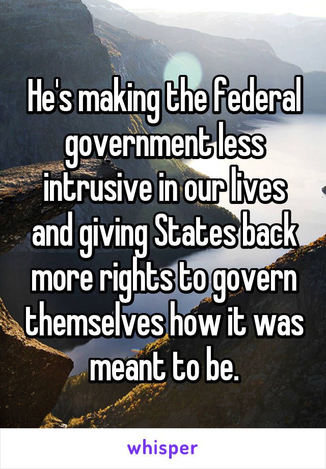 He's making the federal government less intrusive in our lives and giving States back more rights to govern themselves how it was meant to be.