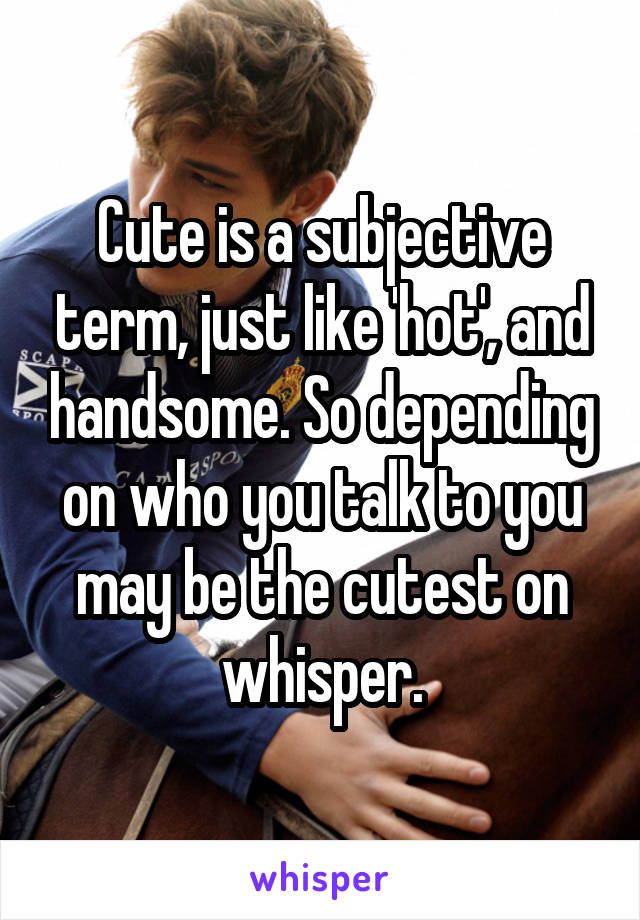 Cute is a subjective term, just like 'hot', and handsome. So depending on who you talk to you may be the cutest on whisper.