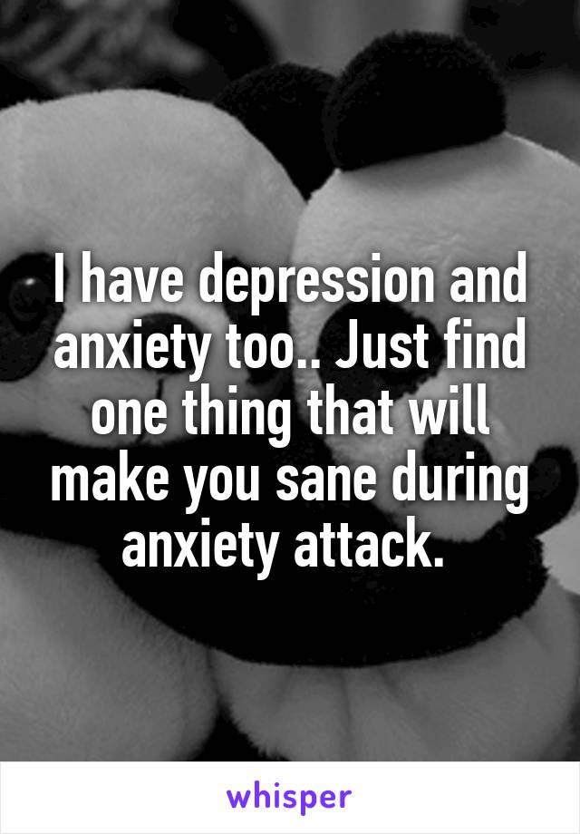 I have depression and anxiety too.. Just find one thing that will make you sane during anxiety attack. 