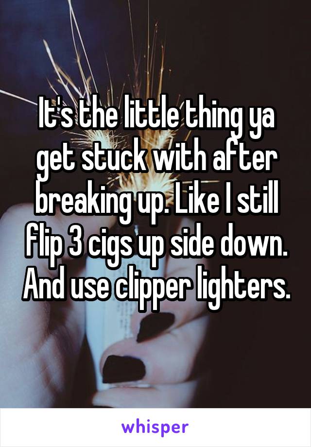 It's the little thing ya get stuck with after breaking up. Like I still flip 3 cigs up side down. And use clipper lighters. 