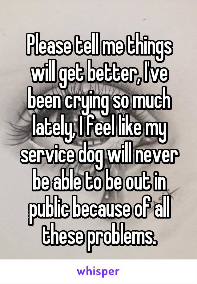 Please tell me things will get better, I've been crying so much lately, I feel like my service dog will never be able to be out in public because of all these problems.