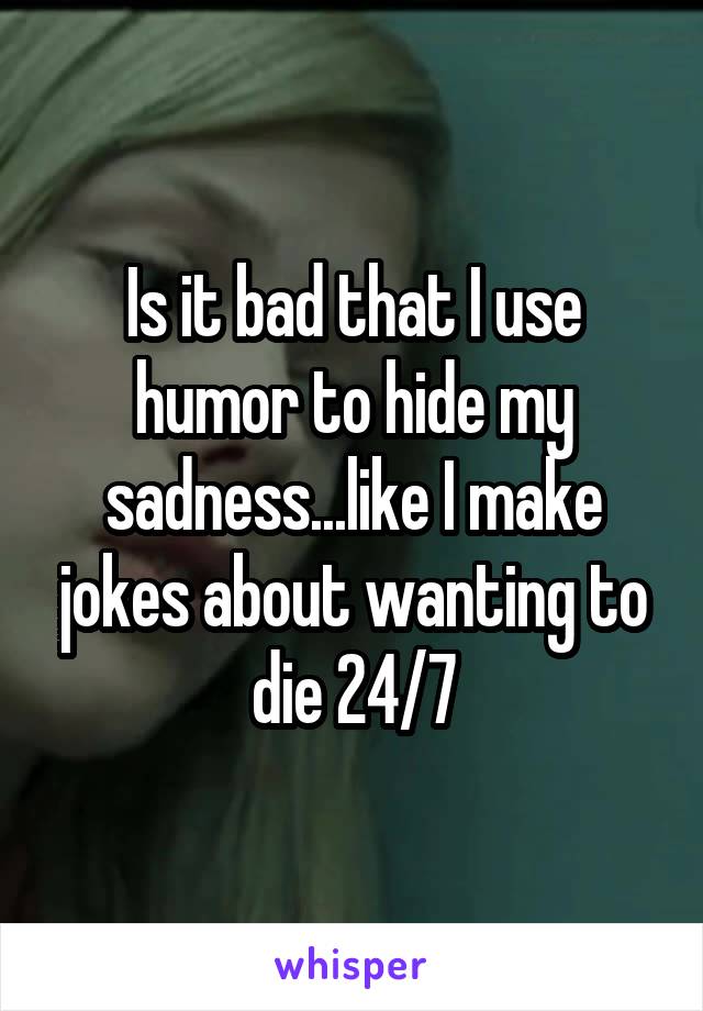 Is it bad that I use humor to hide my sadness...like I make jokes about wanting to die 24/7
