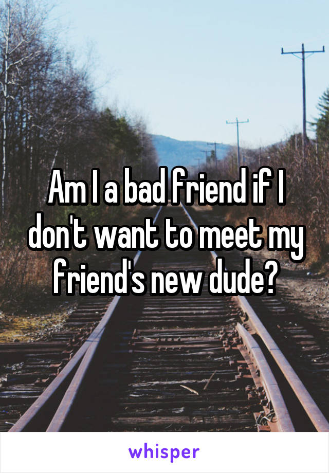Am I a bad friend if I don't want to meet my friend's new dude?