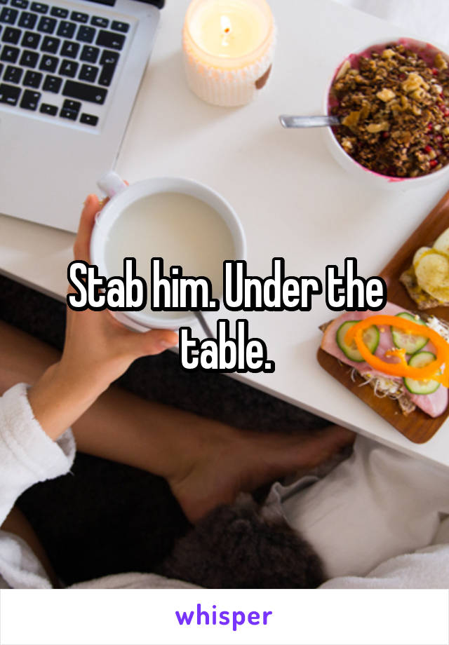 Stab him. Under the table.