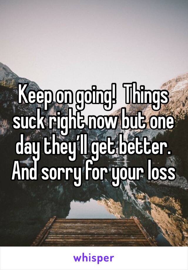 Keep on going!  Things suck right now but one day they’ll get better. And sorry for your loss