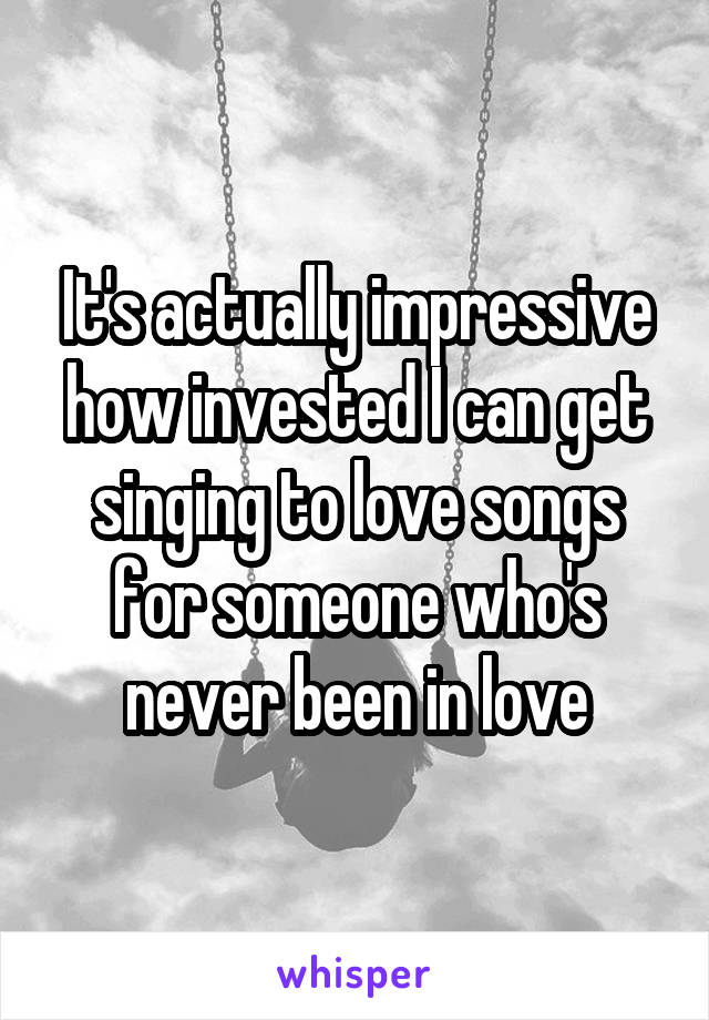 It's actually impressive how invested I can get singing to love songs for someone who's never been in love