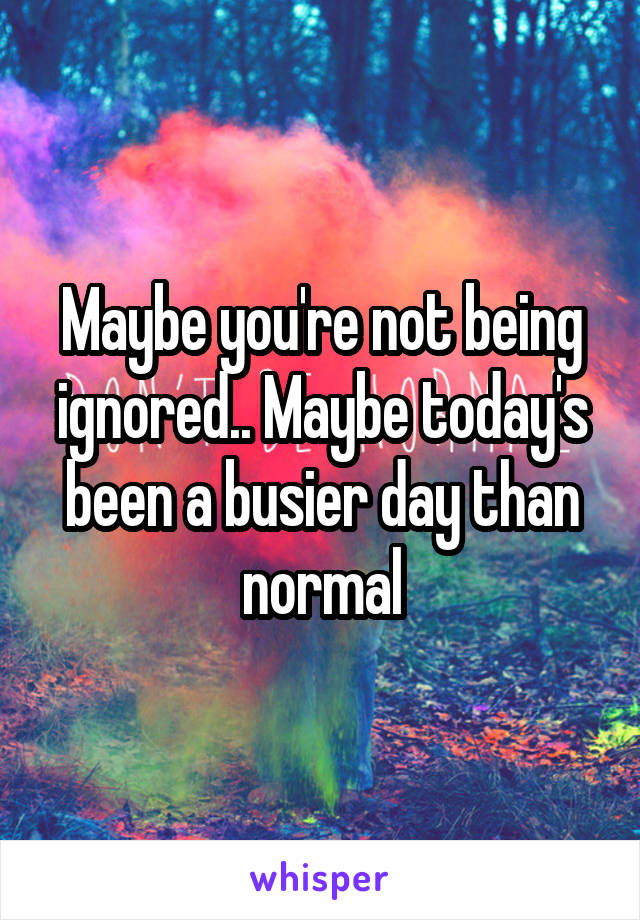 Maybe you're not being ignored.. Maybe today's been a busier day than normal