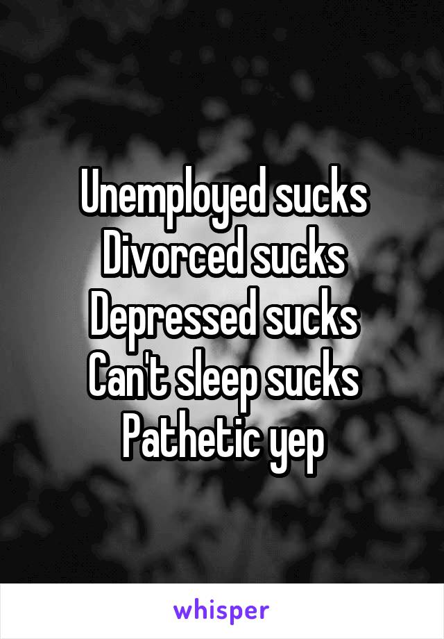 Unemployed sucks
Divorced sucks
Depressed sucks
Can't sleep sucks
Pathetic yep