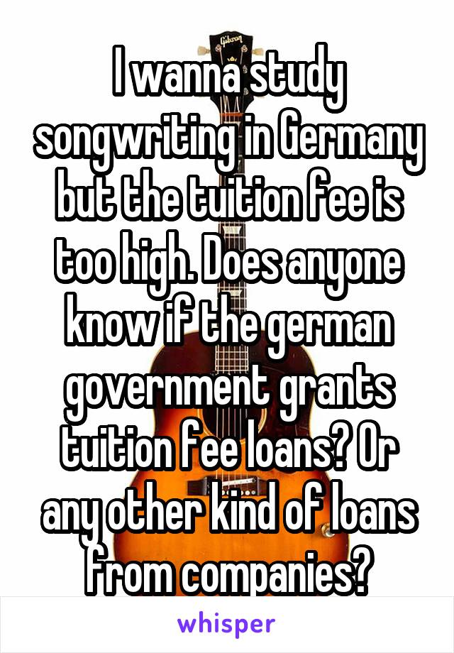 I wanna study songwriting in Germany but the tuition fee is too high. Does anyone know if the german government grants tuition fee loans? Or any other kind of loans from companies?