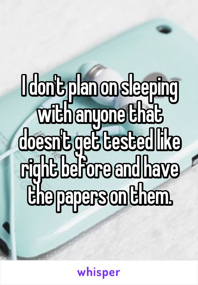 I don't plan on sleeping with anyone that doesn't get tested like right before and have the papers on them.