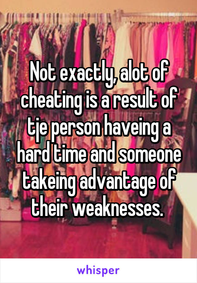 Not exactly, alot of cheating is a result of tje person haveing a hard time and someone takeing advantage of their weaknesses. 