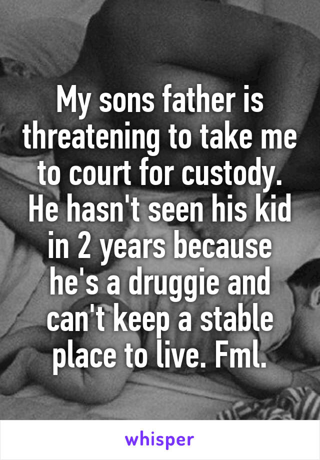 My sons father is threatening to take me to court for custody. He hasn't seen his kid in 2 years because he's a druggie and can't keep a stable place to live. Fml.