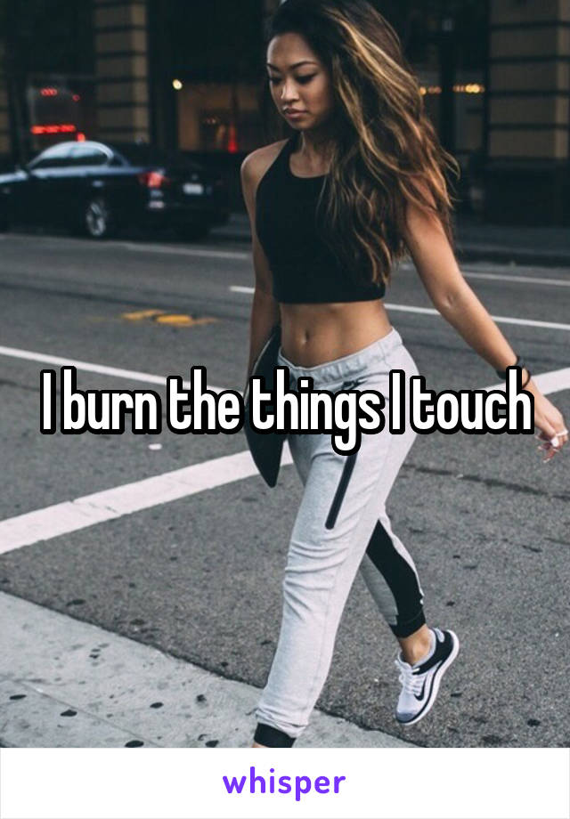 I burn the things I touch