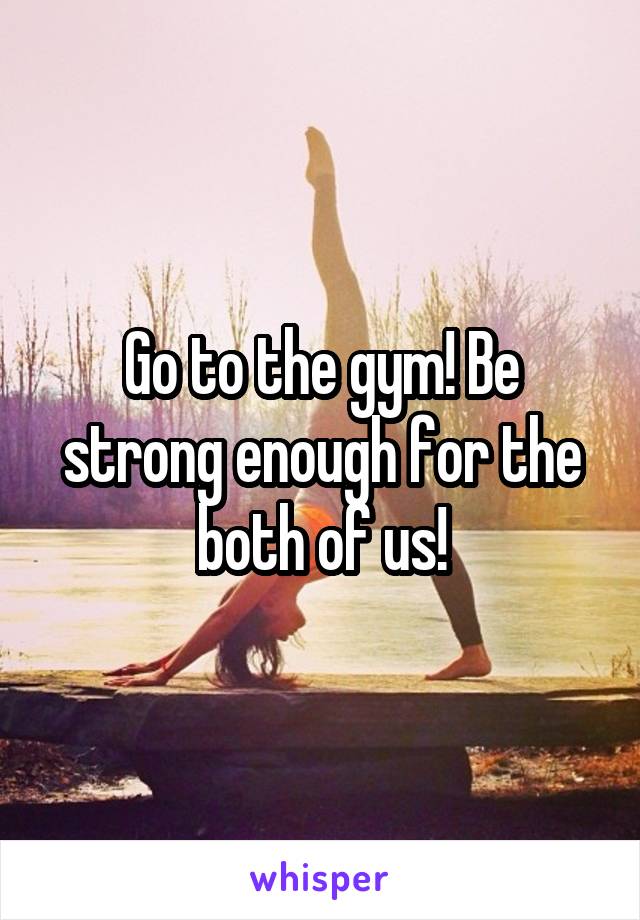 Go to the gym! Be strong enough for the both of us!