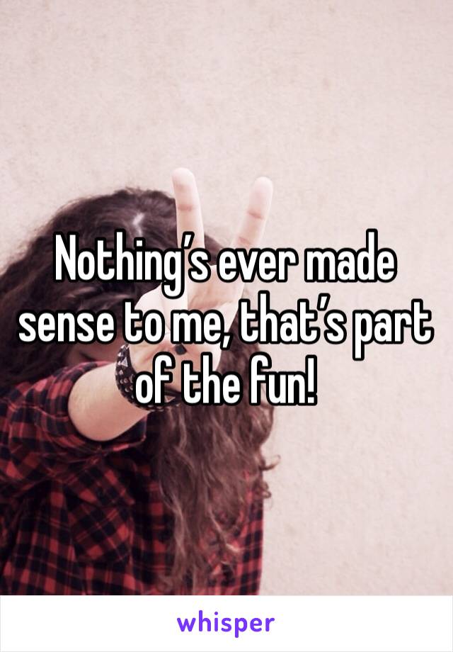 Nothing’s ever made sense to me, that’s part of the fun! 