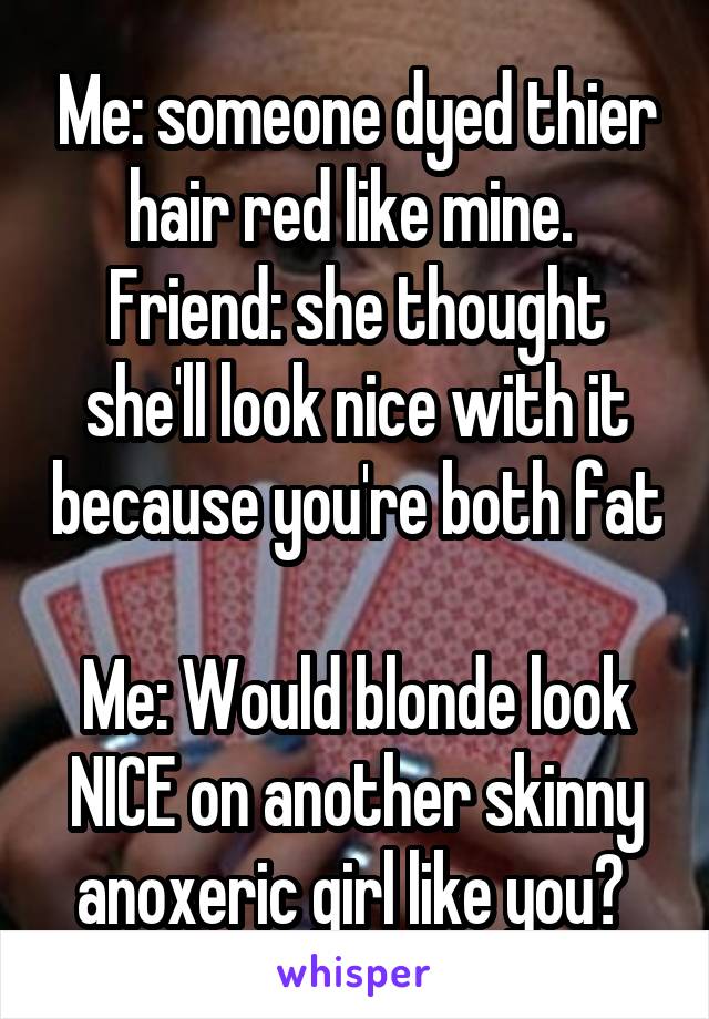 Me: someone dyed thier hair red like mine. 
Friend: she thought she'll look nice with it because you're both fat 
Me: Would blonde look NICE on another skinny anoxeric girl like you? 
