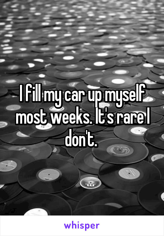 I fill my car up myself most weeks. It's rare I don't. 
