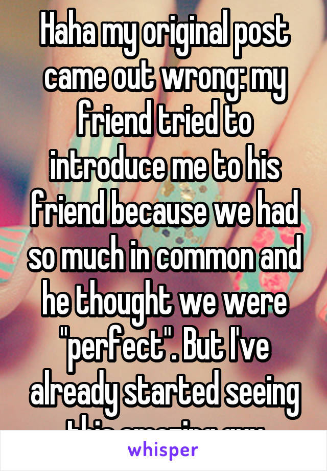 Haha my original post came out wrong: my friend tried to introduce me to his friend because we had so much in common and he thought we were "perfect". But I've already started seeing this amazing guy
