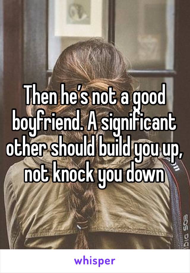 Then he’s not a good boyfriend. A significant other should build you up, not knock you down