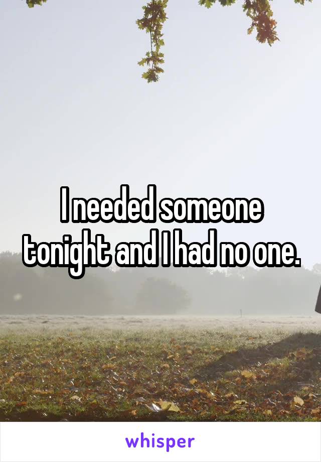I needed someone tonight and I had no one.
