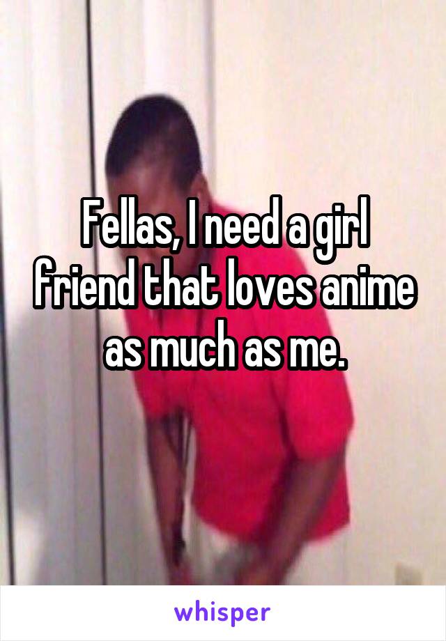 Fellas, I need a girl friend that loves anime as much as me.
