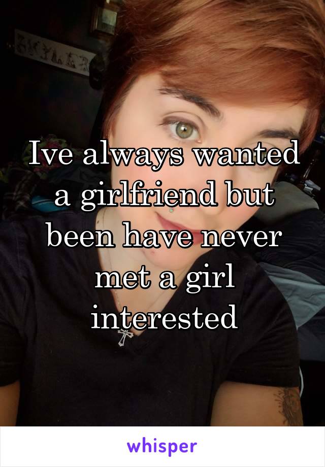 Ive always wanted a girlfriend but been have never met a girl interested