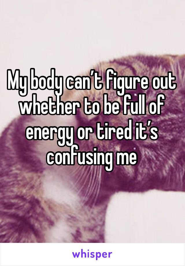 My body can’t figure out whether to be full of energy or tired it’s confusing me
