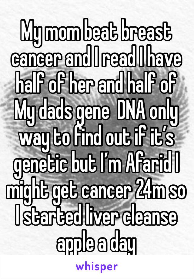 My mom beat breast cancer and I read I have half of her and half of
My dads gene  DNA only way to find out if it’s genetic but I’m Afarid I might get cancer 24m so I started liver cleanse apple a day 