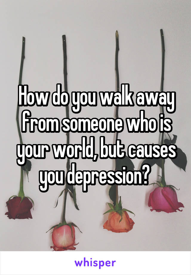 How do you walk away from someone who is your world, but causes you depression? 