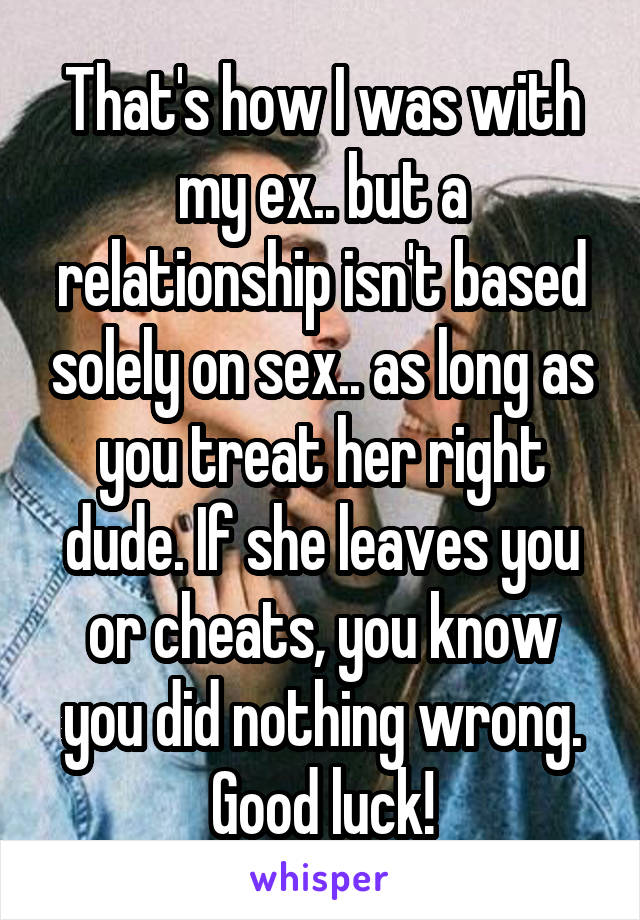 That's how I was with my ex.. but a relationship isn't based solely on sex.. as long as you treat her right dude. If she leaves you or cheats, you know you did nothing wrong. Good luck!