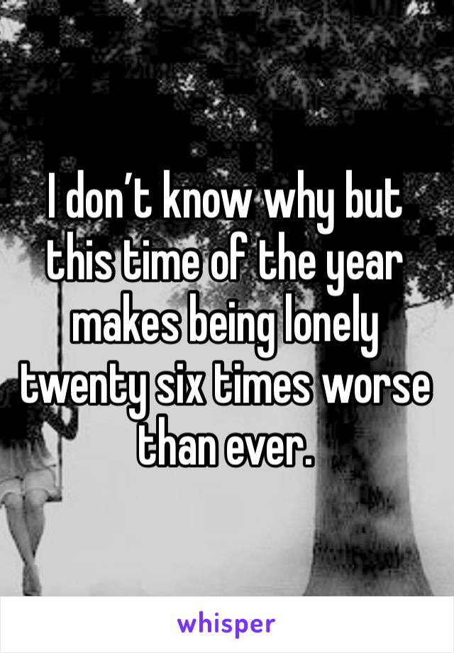 I don’t know why but this time of the year makes being lonely twenty six times worse than ever. 