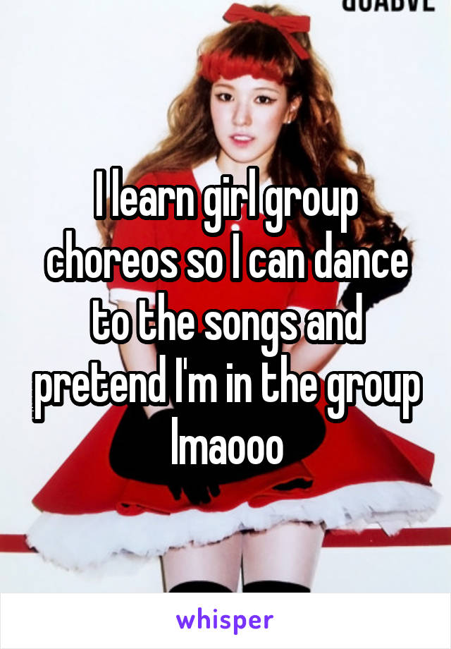 I learn girl group choreos so I can dance to the songs and pretend I'm in the group lmaooo