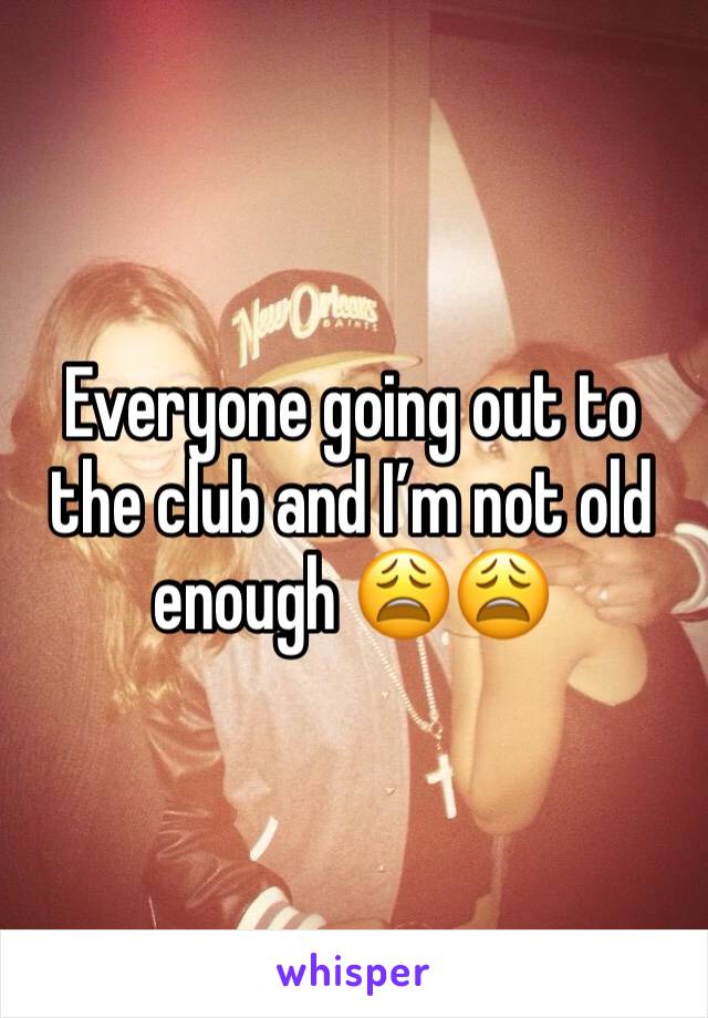 Everyone going out to the club and I’m not old enough 😩😩