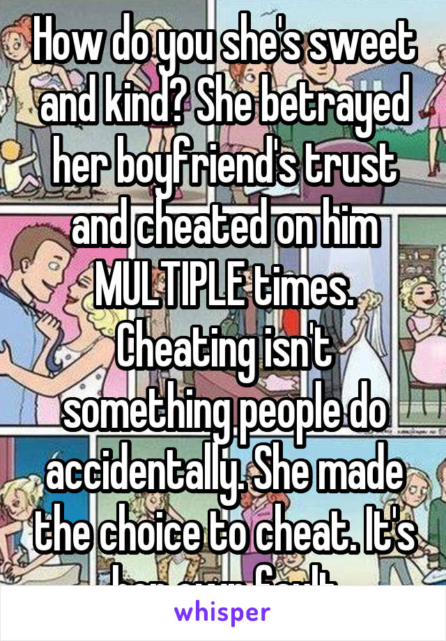 How do you she's sweet and kind? She betrayed her boyfriend's trust and cheated on him MULTIPLE times. Cheating isn't something people do accidentally. She made the choice to cheat. It's her own fault