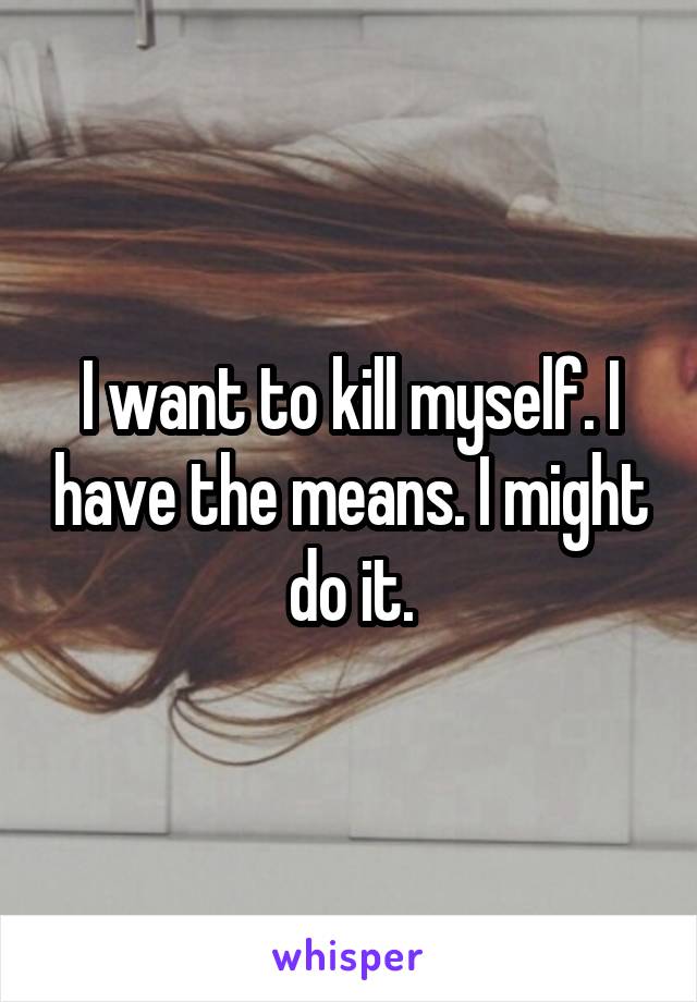 I want to kill myself. I have the means. I might do it.