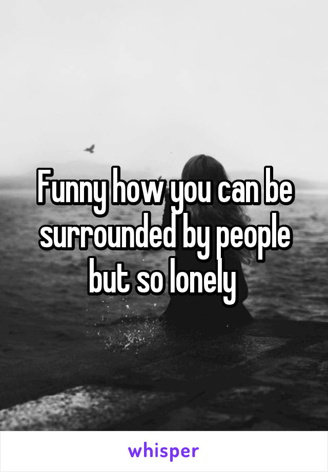 Funny how you can be surrounded by people but so lonely 
