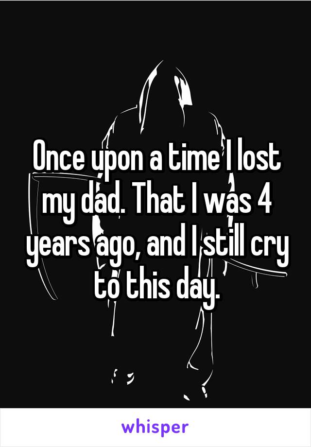 Once upon a time I lost my dad. That I was 4 years ago, and I still cry to this day.