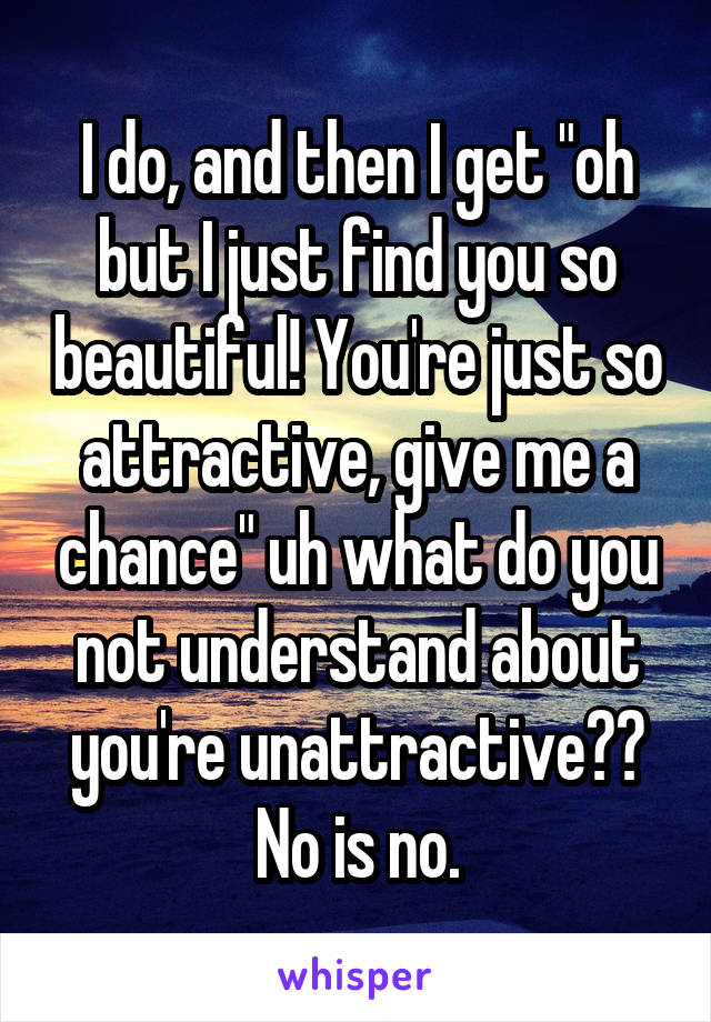 I do, and then I get "oh but I just find you so beautiful! You're just so attractive, give me a chance" uh what do you not understand about you're unattractive?? No is no.
