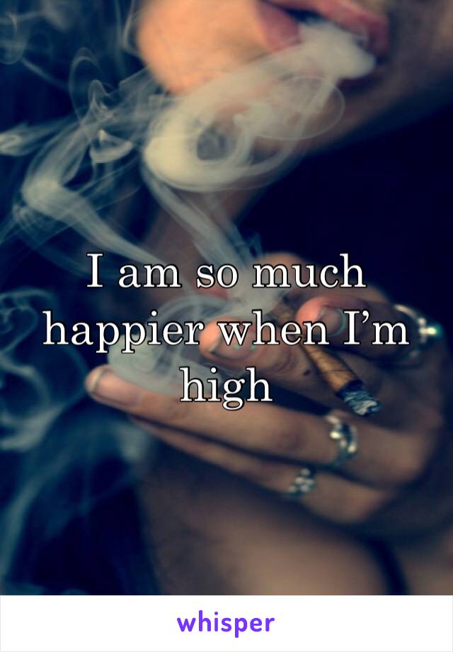 I am so much happier when I’m high