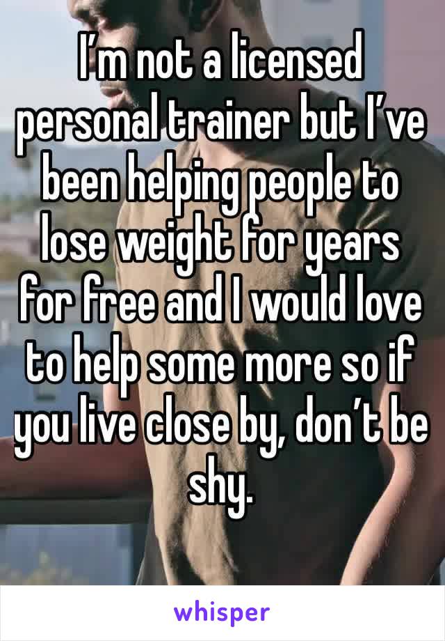 I’m not a licensed personal trainer but I’ve been helping people to lose weight for years for free and I would love to help some more so if you live close by, don’t be shy. 