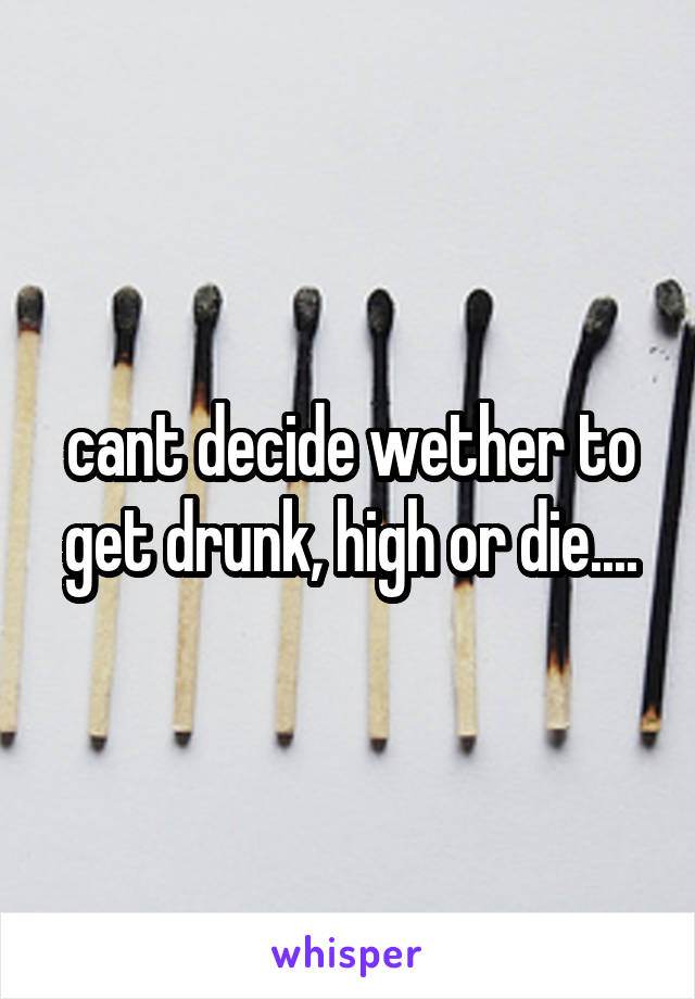 cant decide wether to get drunk, high or die....
