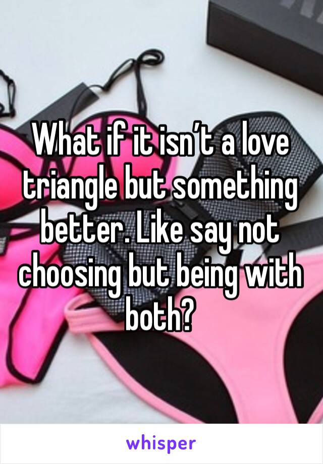What if it isn’t a love triangle but something better. Like say not choosing but being with both? 