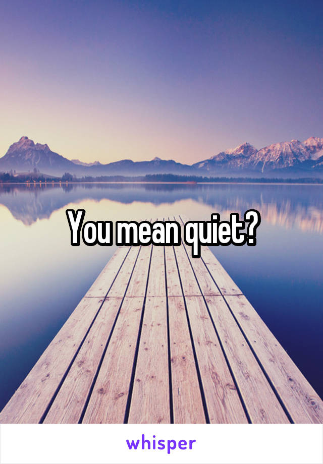 You mean quiet?