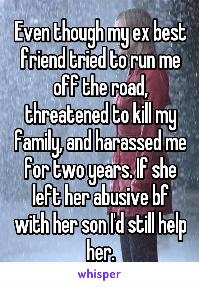 Even though my ex best friend tried to run me off the road, threatened to kill my family, and harassed me for two years. If she left her abusive bf with her son I'd still help her.