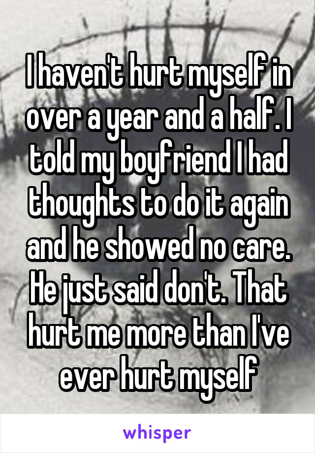 I haven't hurt myself in over a year and a half. I told my boyfriend I had thoughts to do it again and he showed no care. He just said don't. That hurt me more than I've ever hurt myself