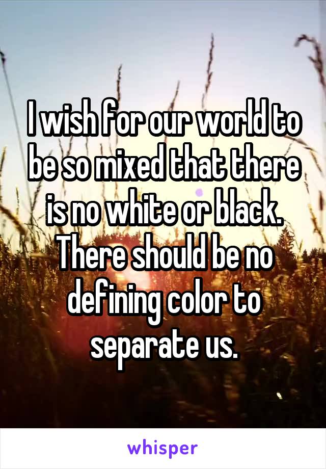 I wish for our world to be so mixed that there is no white or black. There should be no defining color to separate us.