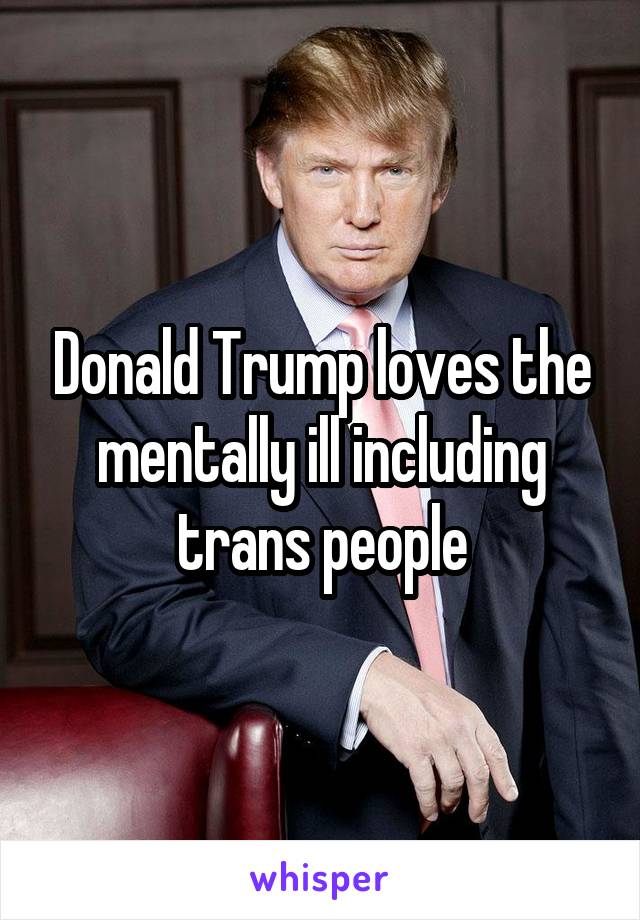 Donald Trump loves the mentally ill including trans people